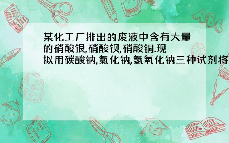 某化工厂排出的废液中含有大量的硝酸银,硝酸钡,硝酸铜.现拟用碳酸钠,氯化钠,氢氧化钠三种试剂将其中的