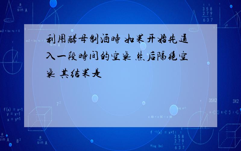 利用酵母制酒时 如果开始先通入一段时间的空气 然后隔绝空气 其结果是