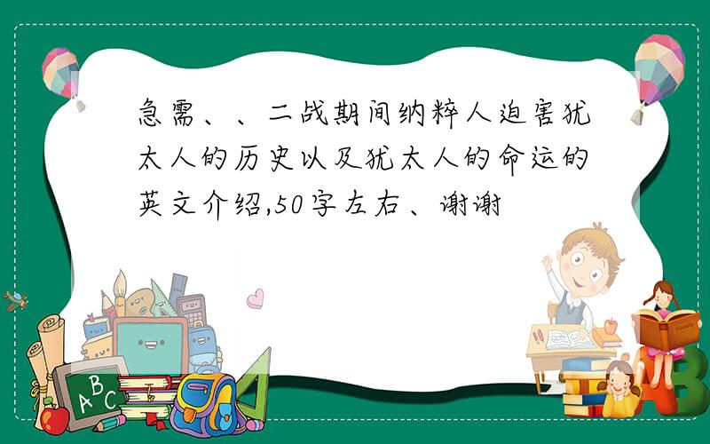 急需、、二战期间纳粹人迫害犹太人的历史以及犹太人的命运的英文介绍,50字左右、谢谢