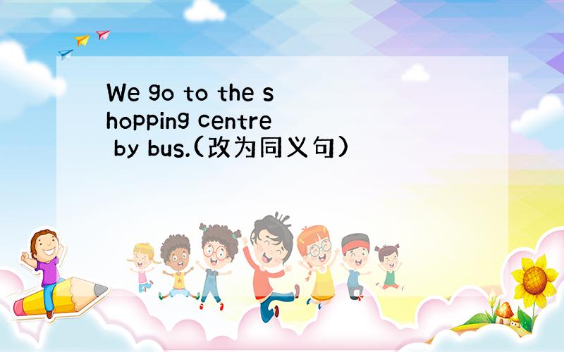 We go to the shopping centre by bus.(改为同义句)