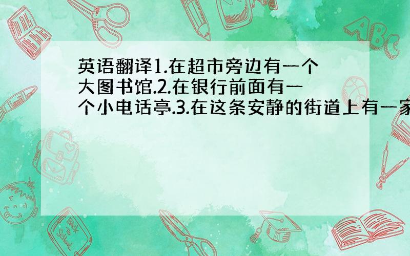 英语翻译1.在超市旁边有一个大图书馆.2.在银行前面有一个小电话亭.3.在这条安静的街道上有一家新的旅馆.4.在饭店和邮