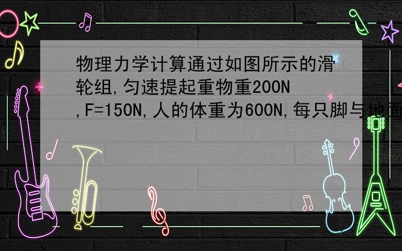 物理力学计算通过如图所示的滑轮组,匀速提起重物重200N,F=150N,人的体重为600N,每只脚与地面的接触面积为2×