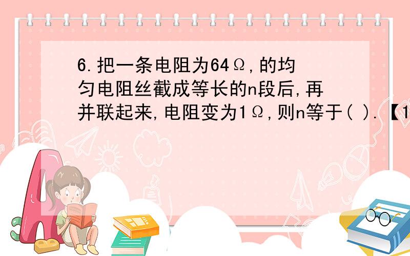 6.把一条电阻为64Ω,的均匀电阻丝截成等长的n段后,再并联起来,电阻变为1Ω,则n等于( ).【1】 (A)32 (B