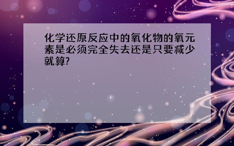 化学还原反应中的氧化物的氧元素是必须完全失去还是只要减少就算?