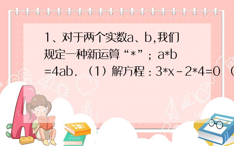 1、对于两个实数a、b,我们规定一种新运算“*”；a*b=4ab. （1）解方程：3*x-2*4=0 （2）无论*为何值