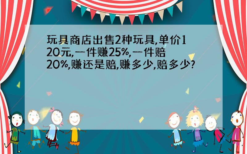 玩具商店出售2种玩具,单价120元,一件赚25%,一件赔20%,赚还是赔,赚多少,赔多少?