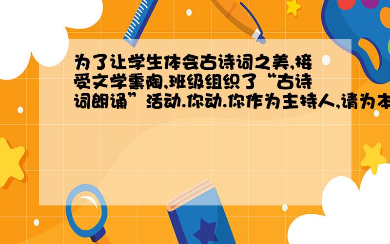 为了让学生体会古诗词之美,接受文学熏陶,班级组织了“古诗词朗诵”活动.你动.你作为主持人,请为本次活动写―段开场白.字数