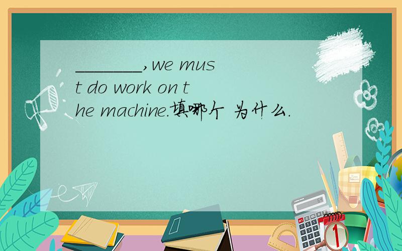 _______,we must do work on the machine.填哪个 为什么.