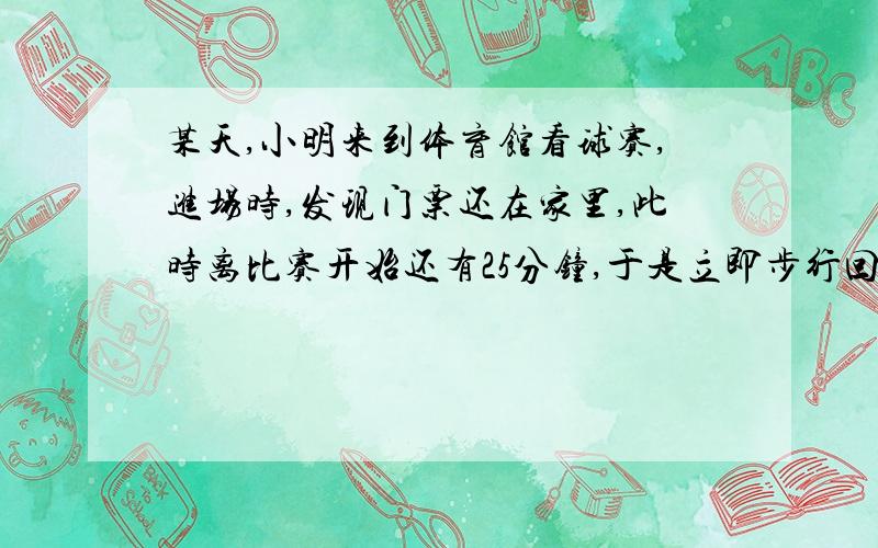 某天,小明来到体育馆看球赛,进场时,发现门票还在家里,此时离比赛开始还有25分钟,于是立即步行回家取票.同时,他父亲从家