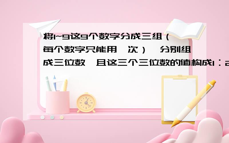 将1~9这9个数字分成三组（每个数字只能用一次）,分别组成三位数,且这三个三位数的值构成1：2：3的比例.