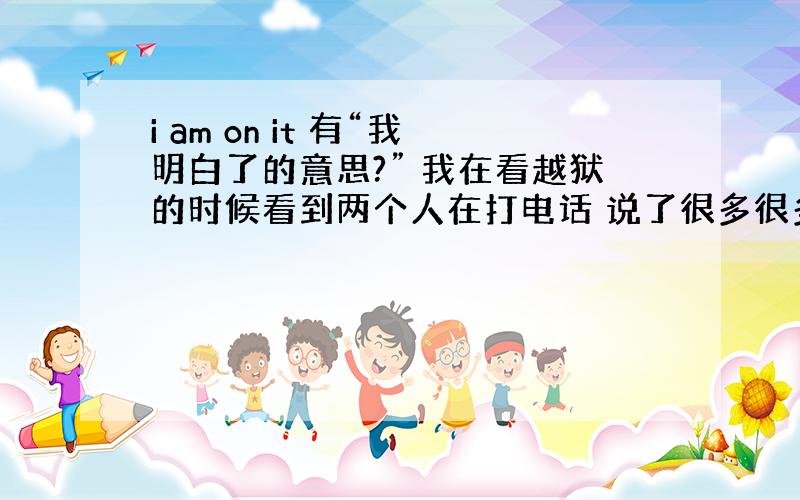 i am on it 有“我明白了的意思?” 我在看越狱的时候看到两个人在打电话 说了很多很多以后 其中一人最后说 i