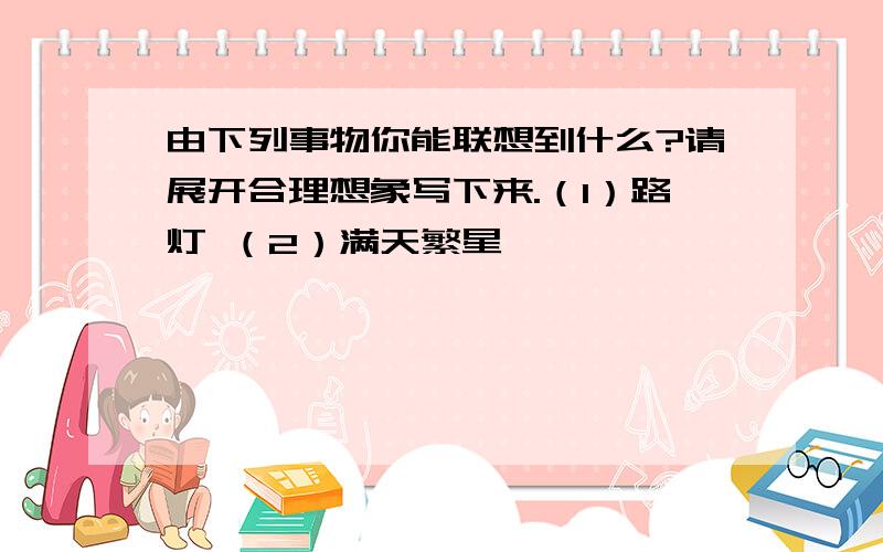 由下列事物你能联想到什么?请展开合理想象写下来.（1）路灯 （2）满天繁星