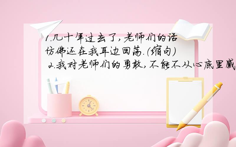 1.几十年过去了,老师们的话仿佛还在我耳边回荡.（缩句） 2.我对老师们的勇敢,不能不从心底里感到无限的