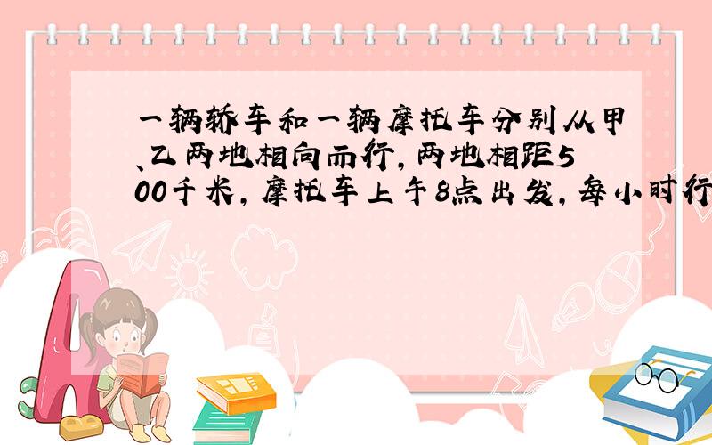 一辆轿车和一辆摩托车分别从甲、乙两地相向而行，两地相距500千米，摩托车上午8点出发，每小时行40千米，轿车上午10点出