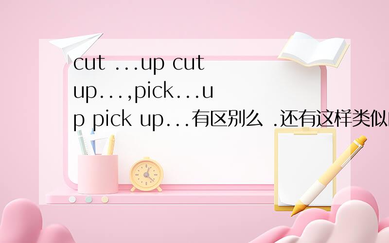 cut ...up cut up...,pick...up pick up...有区别么 .还有这样类似的词组么?