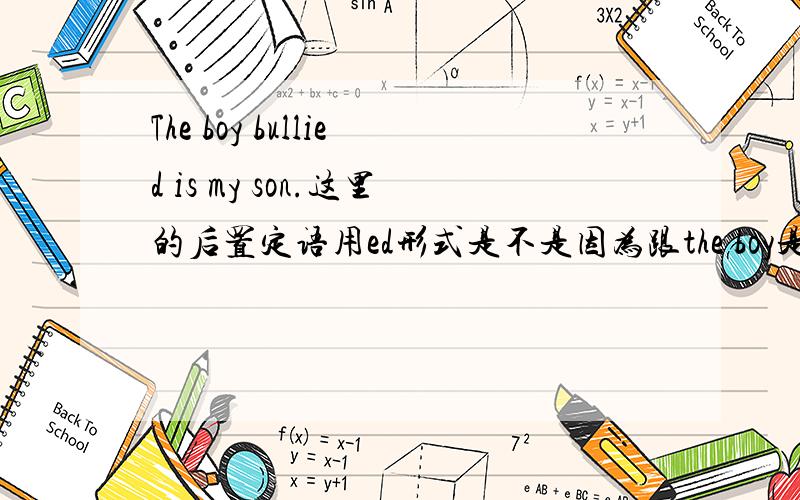 The boy bullied is my son.这里的后置定语用ed形式是不是因为跟the boy是动宾关系啊