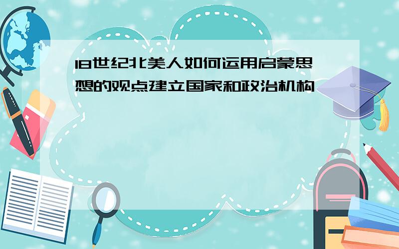 18世纪北美人如何运用启蒙思想的观点建立国家和政治机构