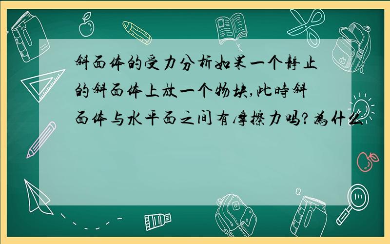 斜面体的受力分析如果一个静止的斜面体上放一个物块,此时斜面体与水平面之间有摩擦力吗?为什么