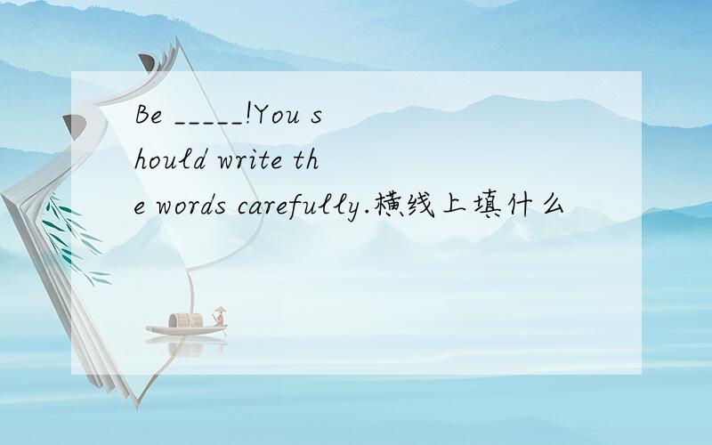 Be _____!You should write the words carefully.横线上填什么