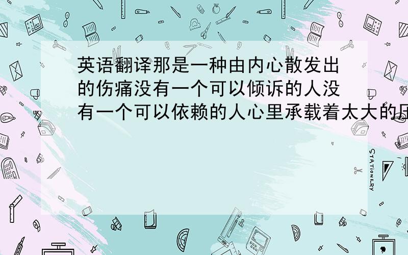 英语翻译那是一种由内心散发出的伤痛没有一个可以倾诉的人没有一个可以依赖的人心里承载着太大的压力却无人可以知晓那种深深的恐