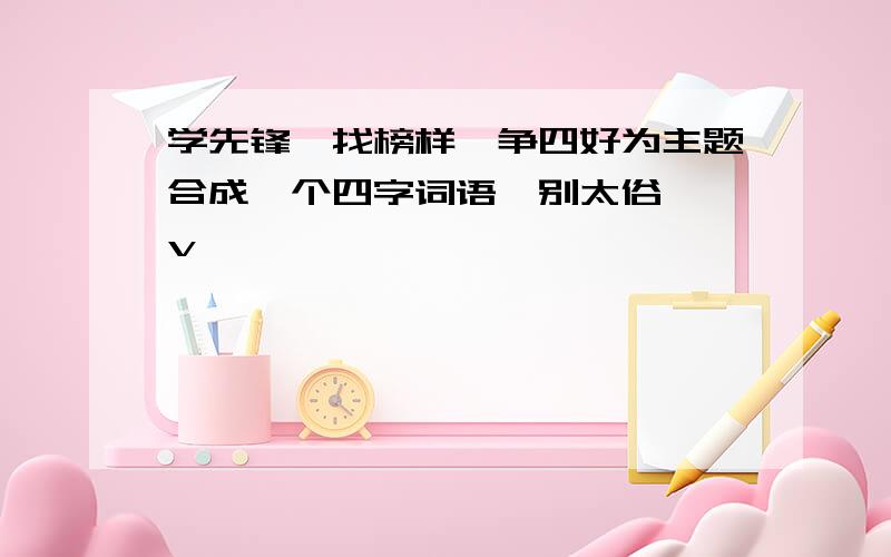 学先锋,找榜样,争四好为主题合成一个四字词语,别太俗,^v^