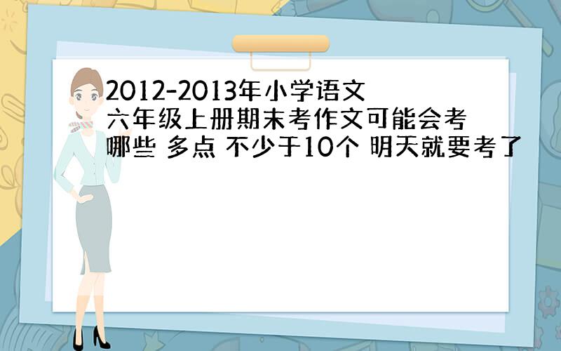 2012-2013年小学语文六年级上册期末考作文可能会考哪些 多点 不少于10个 明天就要考了