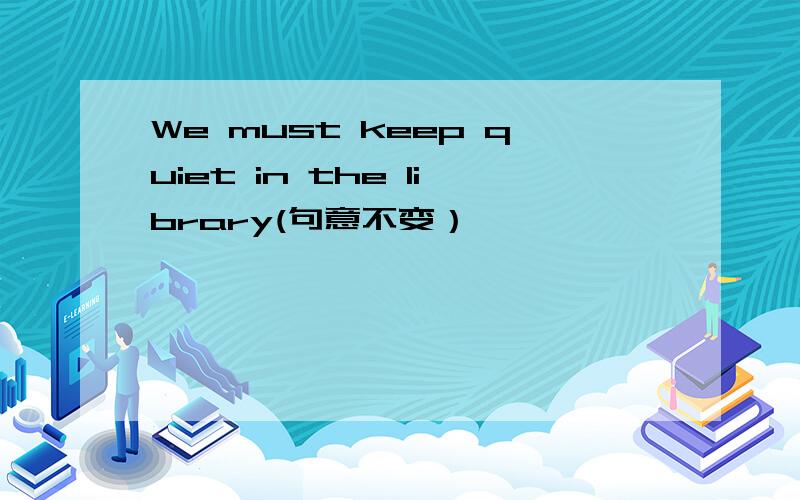 We must keep quiet in the library(句意不变）