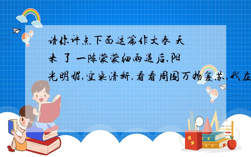 请你评点下面这篇作文春 天 来 了 一阵蒙蒙细雨过后,阳光明媚,空气清新.看看周围万物复苏,我在心里默默地说：春天已经悄