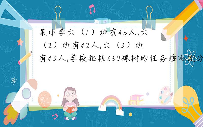 某小学六（1）班有45人,六（2）班有42人,六（3）班有43人,学校把植650棵树的任务按比例分配给3个班.3