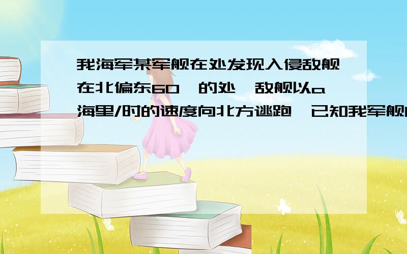 我海军某军舰在处发现入侵敌舰在北偏东60°的处,敌舰以a海里/时的速度向北方逃跑,已知我军舰的速度是根号3a海里/时,试