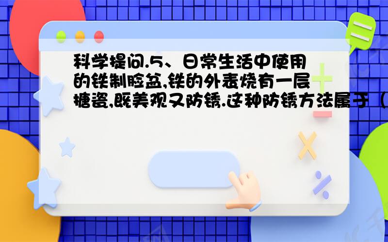 科学提问.5、日常生活中使用的铁制脸盆,铁的外表烧有一层搪瓷,既美观又防锈.这种防锈方法属于（ ）A、自身氧化物薄膜保护