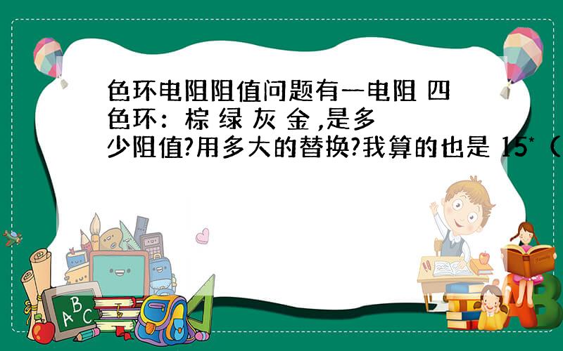 色环电阻阻值问题有一电阻 四色环：棕 绿 灰 金 ,是多少阻值?用多大的替换?我算的也是 15*（10的8次方），没见过