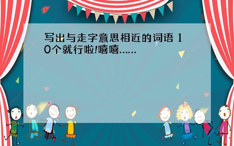 写出与走字意思相近的词语 10个就行啦!嘻嘻……