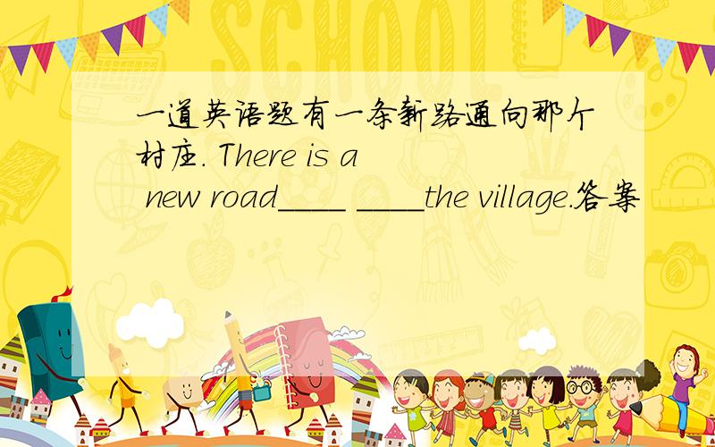 一道英语题有一条新路通向那个村庄. There is a new road____ ____the village.答案