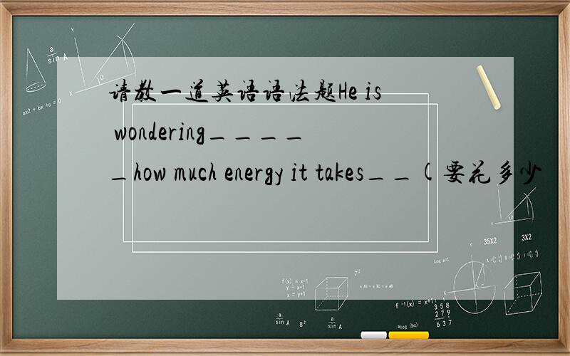 请教一道英语语法题He is wondering_____how much energy it takes__(要花多少