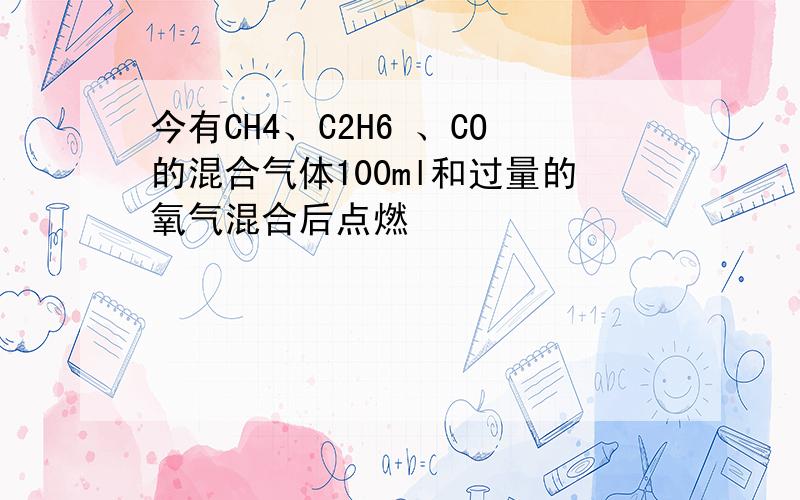 今有CH4、C2H6 、CO的混合气体100ml和过量的氧气混合后点燃