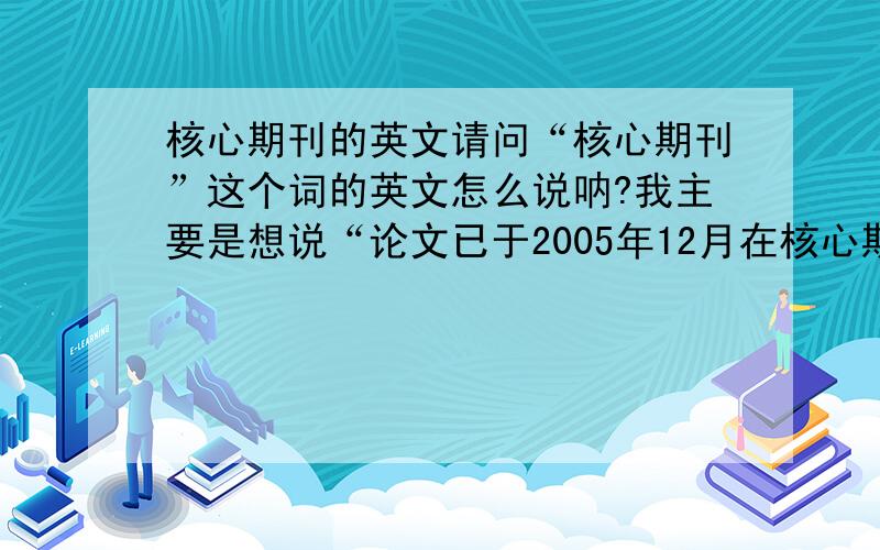 核心期刊的英文请问“核心期刊”这个词的英文怎么说呐?我主要是想说“论文已于2005年12月在核心期刊发表”.谢谢回答.