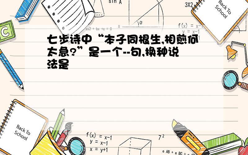 七步诗中“本子同根生,相煎何太急?”是一个--句,换种说法是