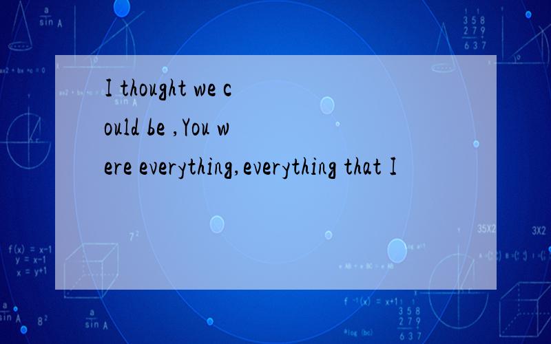 I thought we could be ,You were everything,everything that I