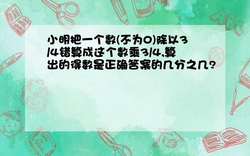 小明把一个数(不为0)除以3/4错算成这个数乘3/4,算出的得数是正确答案的几分之几?