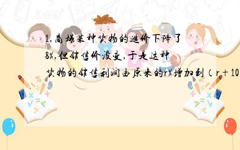 1,商场某种货物的进价下降了8%,但销售价没变,于是这种货物的销售利润由原来的r%增加到（r+10）%,那r的值等于?2