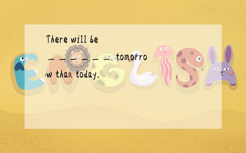 There will be ______ tomorrow than today.