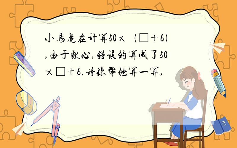 小马虎在计算50×﹙□＋6﹚,由于粗心,错误的算成了50×□＋6.请你帮他算一算,