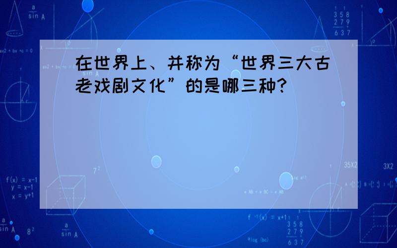 在世界上、并称为“世界三大古老戏剧文化”的是哪三种?