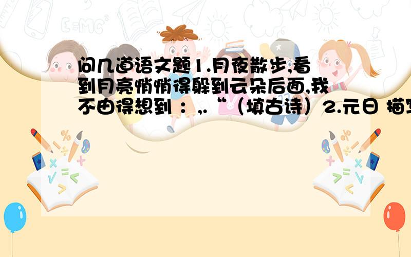 问几道语文题1.月夜散步,看到月亮悄悄得躲到云朵后面,我不由得想到 ：,.“（填古诗）2.元日 描写了农历 .3.舍本逐