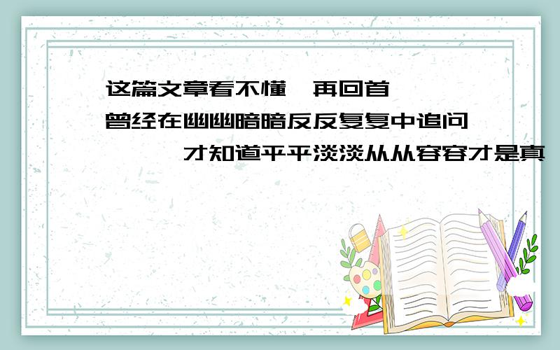 这篇文章看不懂,再回首 　　曾经在幽幽暗暗反反复复中追问,　　才知道平平淡淡从从容容才是真,　　再回首恍然如梦,再回首我