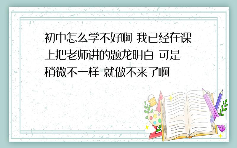 初中怎么学不好啊 我已经在课上把老师讲的题龙明白 可是 稍微不一样 就做不来了啊