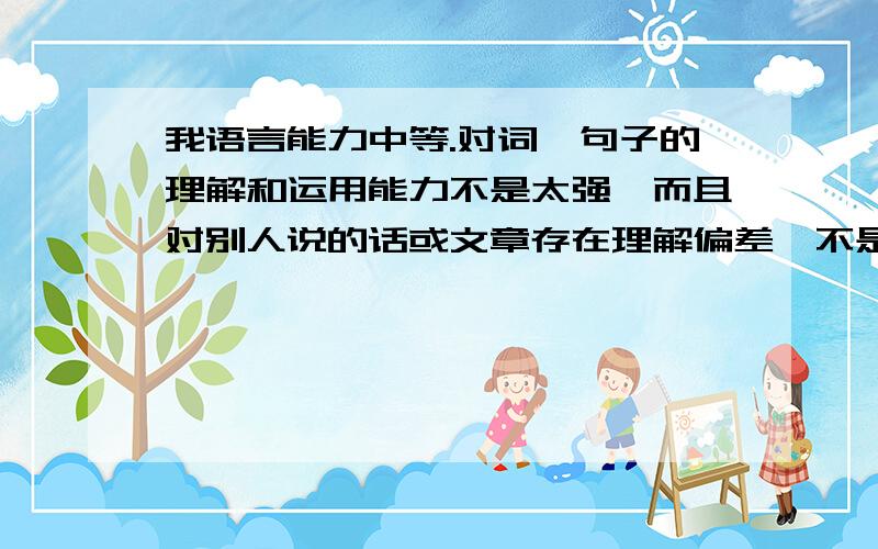 我语言能力中等.对词、句子的理解和运用能力不是太强,而且对别人说的话或文章存在理解偏差,不是特别善于表达自己的观念和向别