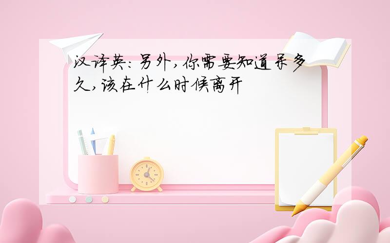 汉译英：另外,你需要知道呆多久,该在什么时候离开