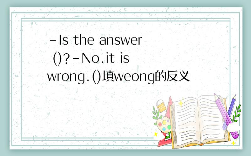 -Is the answer ()?-No.it is wrong.()填weong的反义